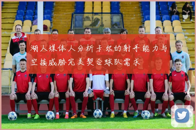 湖人媒体人分析卡尔的射手能力与空接威胁完美契合球队需求
