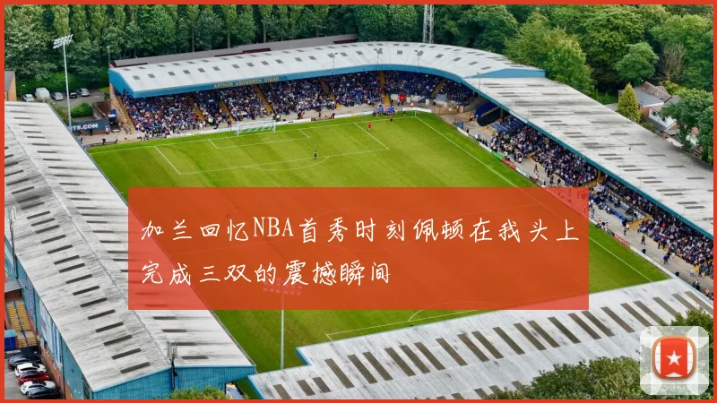 加兰回忆NBA首秀时刻佩顿在我头上完成三双的震撼瞬间