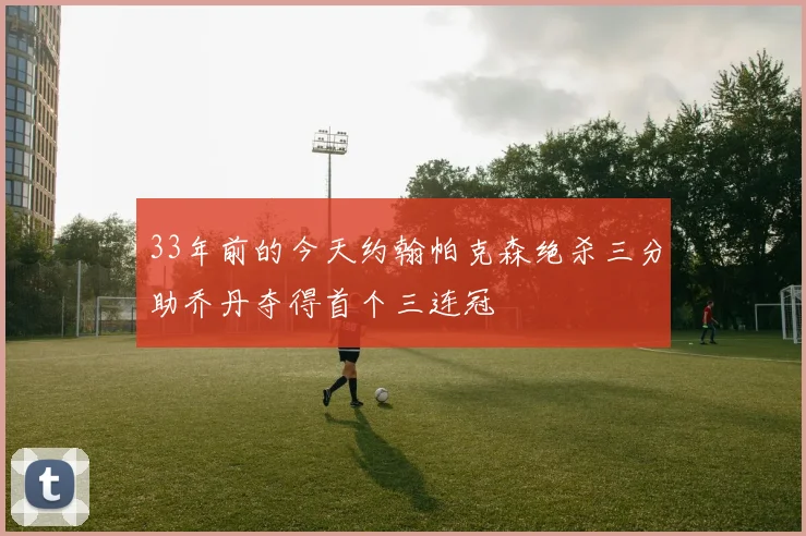 33年前的今天约翰帕克森绝杀三分助乔丹夺得首个三连冠