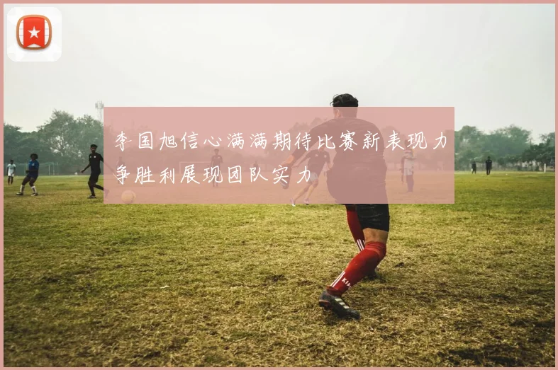 李国旭信心满满期待比赛新表现力争胜利展现团队实力