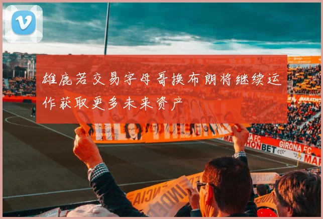 雄鹿若交易字母哥换布朗将继续运作获取更多未来资产