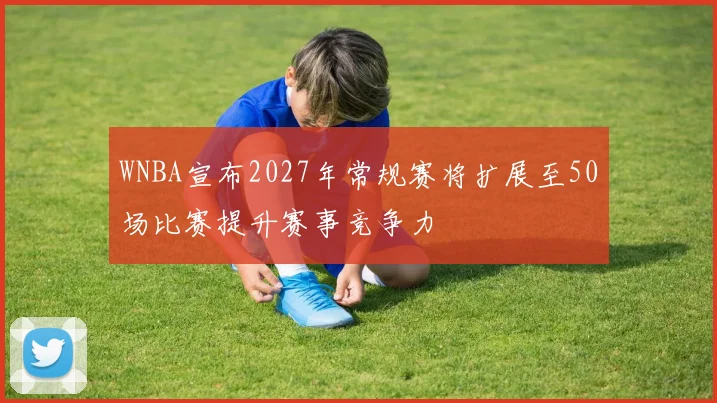 WNBA宣布2027年常规赛将扩展至50场比赛提升赛事竞争力