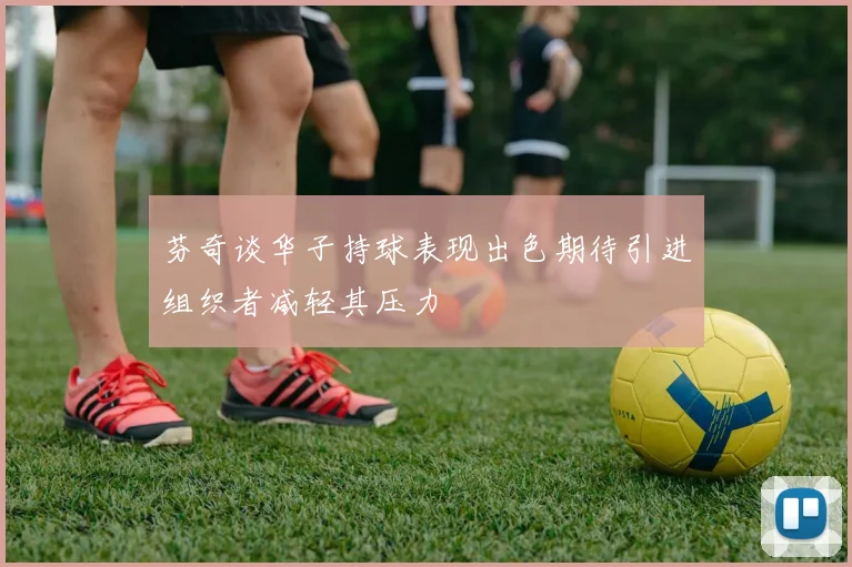 芬奇谈华子持球表现出色期待引进组织者减轻其压力