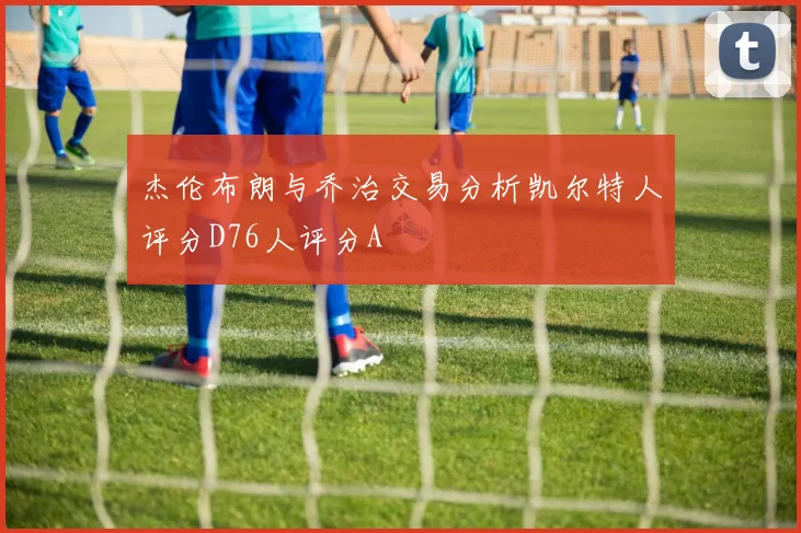 杰伦布朗与乔治交易分析凯尔特人评分D76人评分A