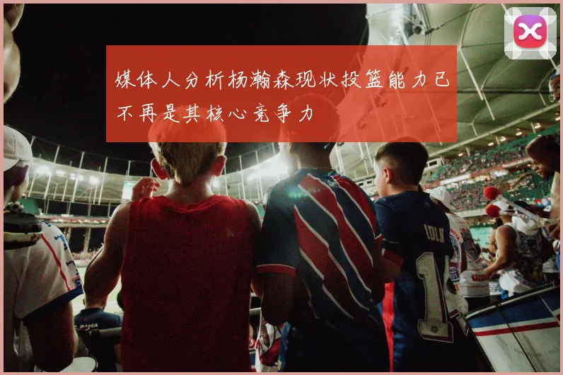 媒体人分析杨瀚森现状投篮能力已不再是其核心竞争力